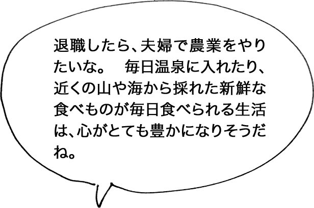 退職したら、夫婦で農業をやりたいな。 毎日温泉に入れたり、近くの山や海から採れた新鮮な食べものが毎日食べられる生活は、心がとても豊かになりそうだね。