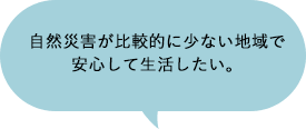 自然災害が比較的に少ない地域で安心して生活したい。