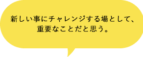 新しい事にチャレンジする場として、重要なことだと思う。