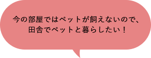 今の部屋ではペットが飼えないので、田舎でペットと暮らしたい！