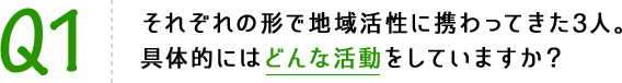 Q1 それぞれの形で地域活性に携わってきた3人。具体的にはどんな活動をしていますか？