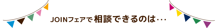 JOINフェアで相談できるのは・・・