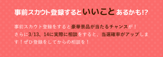 事前スカウト登録するといいことあるかも!?事前スカウト登録をすると豪華景品が当たるチャンスが！さらに3/13、14に実際に相談をすると、当選確率がアップします！ぜひ登録をしてからの相談を！