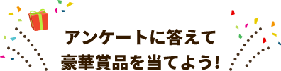 アンケートに答えて豪華賞品を当てよう！