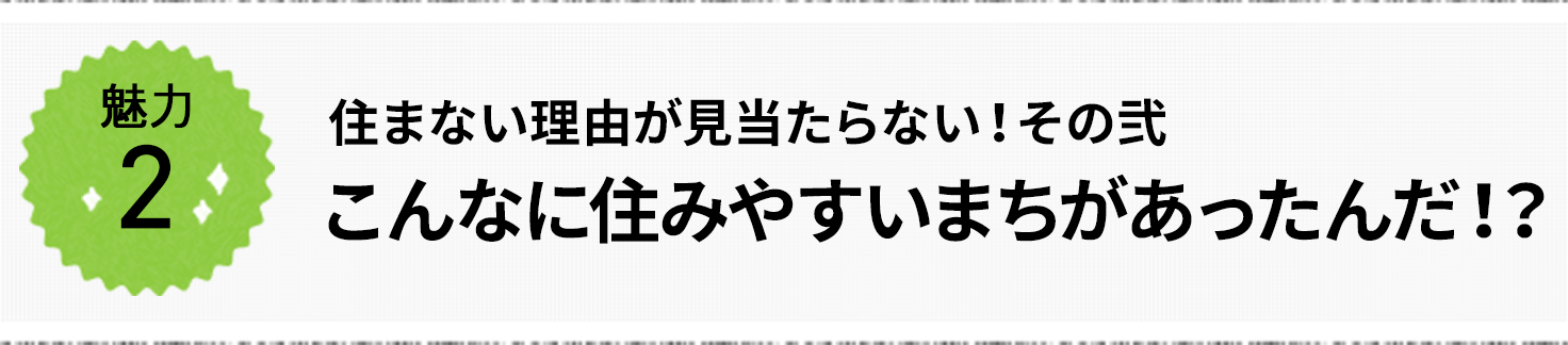 魅力2 住まない理由が見当たらない!その弐 「こんなに住みやすいまちがあったんだ!?」