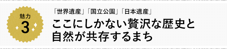 魅力3 「世界遺産」「国立公園」「日本遺産」 ここにしかない贅沢な歴史と自然が共存するまち