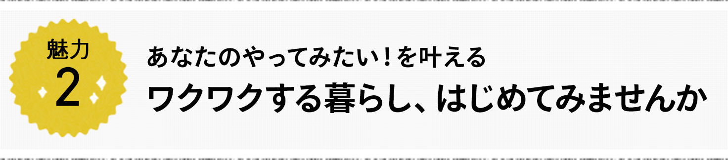 魅力2 あなたのやってみたい！を叶える ワクワクする暮らし、はじめてみませんか