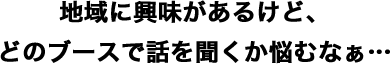 地域に興味があるけど、どのブースで話を聞くか悩むなぁ…