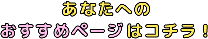 あなたへのおすすめページはコチラ！