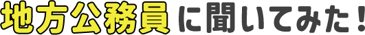  地方公務員に聞いてみた！