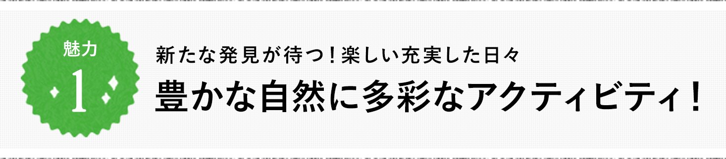 魅力1 新たな発見が待つ！楽しい充実した日々 豊かな自然に多彩なアクティビティ！