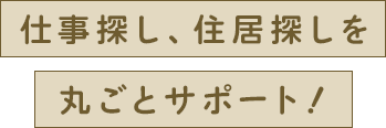 仕事探し、住居探しを丸ごとサポート！