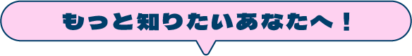 もっと知りたいあなたへ！