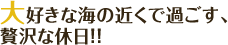 大好きな海の近くで過ごす、贅沢な休日！！