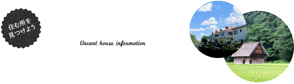 住む所を見つけよう 空き家情報 Vacant house information 住まいに関わる物件情報を全国各地から集めました。あなたに合った住まいを探してみよう！