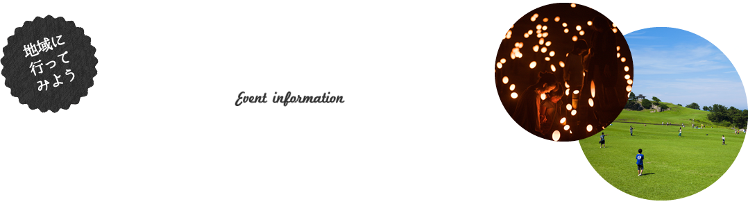 地域に行ってみよう イベント情報 Event information 各地で行われている最新の体験プログラムやツアー情報など、様々なイベント情報を掲載しています。気になるイベントを見つけて、まずは地域に行ってみましょう！