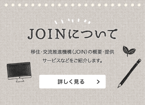 自治体・法人会員の皆さまへ JOINについて 移住・交流推進機構（JOIN）の概要・提供サービスなどをご紹介します。